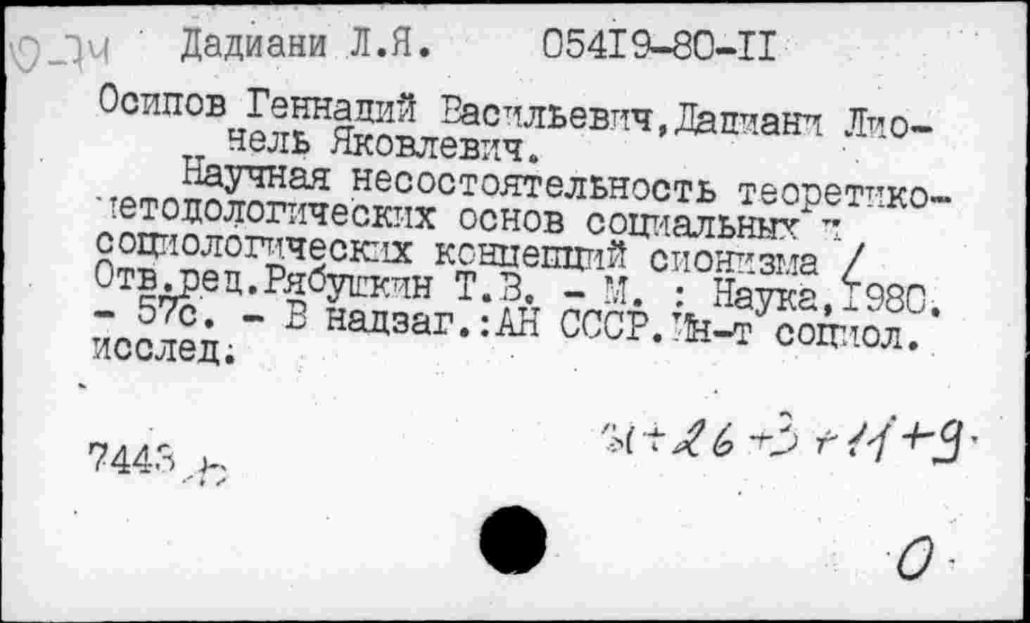 ﻿' Дадиани Л. Я.	05419-80-11
Осипов Геннадий Васильевич,Дадиани Лпо-нель Яковлевич.
-	нес°стоятельность теопетпко-
^тодологических основ социальных" и
социологических концепций сионизма 7
Отв^ец.РябуЕкчн Т.З. - М. • Натаа 1980 йос^■" В Надэаг-:АН СССРЛМ^оппол. •
7443 >.